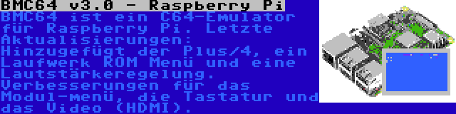 BMC64 v3.0 - Raspberry Pi | BMC64 ist ein C64-Emulator für Raspberry Pi. Letzte Aktualisierungen: Hinzugefügt der Plus/4, ein Laufwerk ROM Menü und eine Lautstärkeregelung. Verbesserungen für das Modul-menü, die Tastatur und das Video (HDMI).