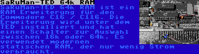 SaRuMan-TED 64k RAM | SaRuMan-TED 64k RAM ist ein RAM Erweiterung für den Commodore C16 / C116. Die Erweiterung wird unter dem TED installiert und hat einen Schalter zur Auswahl zwischen 16k oder 64k. Es verwendet modernen statischen RAM, der nur wenig Strom verbraucht.