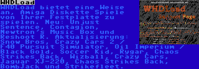 WHDLoad | WHDLoad bietet eine Weise an, Amiga Diskette Spiele von Ihrer Festplatte zu spielen. Neu: Unjust Sentence, Contagion, Newtron's Music Box und Reshoot R. Aktualisierung: Snow Bros, Crazy Cars 2 / F40 Pursuit Simulator, Oil Imperium / Black Gold, Soccer Kid, Rygar, Chaos Strikes Back, Wizball, Crazy Cars, Jaguar XJ-220, Chaos Strikes Back, BombJack und Strikefleet.