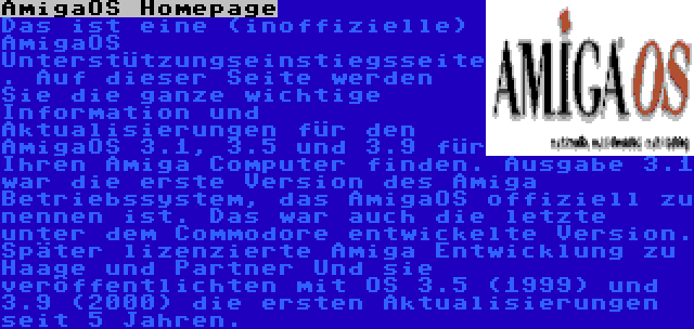 AmigaOS Homepage | Das ist eine (inoffizielle) AmigaOS Unterstützungseinstiegsseite. Auf dieser Seite werden Sie die ganze wichtige Information und Aktualisierungen für den AmigaOS 3.1, 3.5 und 3.9 für Ihren Amiga Computer finden. Ausgabe 3.1 war die erste Version des Amiga Betriebssystem, das AmigaOS offiziell zu nennen ist. Das war auch die letzte unter dem Commodore entwickelte Version. Später lizenzierte Amiga Entwicklung zu Haage und Partner Und sie veröffentlichten mit OS 3.5 (1999) und 3.9 (2000) die ersten Aktualisierungen seit 5 Jahren.