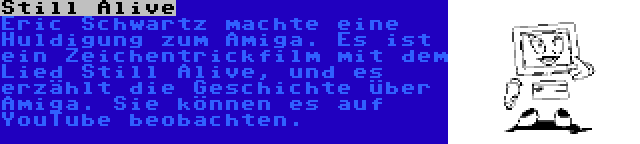 Still Alive | Eric Schwartz machte eine Huldigung zum Amiga. Es ist ein Zeichentrickfilm mit dem Lied Still Alive, und es erzählt die Geschichte über Amiga. Sie können es auf YouTube beobachten.