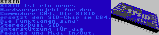 STSID | STSID ist ein neues Hardwareprojekt für den Commodore C64. Die STSID ersetzt den SID-Chip im C64. Die Funktionen sind: Stereo/Dual SID, Unterstützung für die Paddles und Midi In/Out.