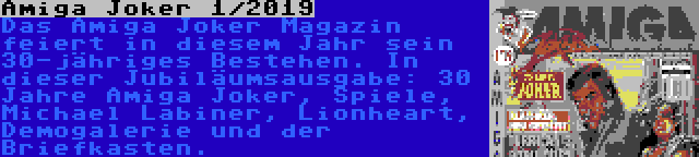 Amiga Joker 1/2019 | Das Amiga Joker Magazin feiert in diesem Jahr sein 30-jähriges Bestehen. In dieser Jubiläumsausgabe: 30 Jahre Amiga Joker, Spiele, Michael Labiner, Lionheart, Demogalerie und der Briefkasten.