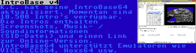 IntroBase v4 | K.C. hat seine IntroBase64 aktualisiert. Momentan sind 10.500 Intro's verfügbar. Die Intros enthalten Screenshots, Musik- / Soundinformationen (SID-Datei) und einen Link zur Online-Version. IntroBase64 unterstützt Emulatoren wie VICE, CCS64, Hoxs64 usw.