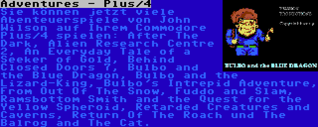 Adventures - Plus/4 | Sie können jetzt viele Abenteuerspiele von John Wilson auf Ihrem Commodore Plus/4 spielen: After The Dark, Alien Research Centre 2, An Everyday Tale of a Seeker of Gold, Behind Closed Doors 7, Bulbo and the Blue Dragon, Bulbo and the Lizard-King, Bulbo's Intrepid Adventure, From Out Of The Snow, Fuddo and Slam, Ramsbottom Smith and the Quest for the Yellow Spheroid, Retarded Creatures and Caverns, Return Of The Roach und The Balrog and The Cat.