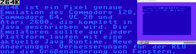 Z64K | Z64K ist ein Pixel genaue Emulation des Commodore 128, Commodore 64, VC 20 und Atari 2600, die komplett in Java geschrieben wird. Die Emulatoren sollte auf jeder Plattform laufen mit eine aktuelle Java Runtime. Neue Änderungen: Verbesserungen für der REU und die Größenänderung von Fenstern.