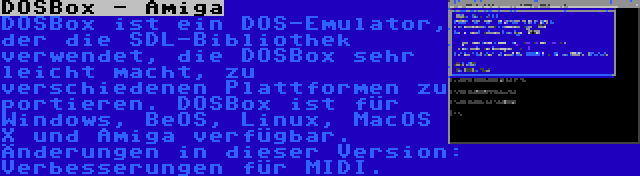 DOSBox - Amiga | DOSBox ist ein DOS-Emulator, der die SDL-Bibliothek verwendet, die DOSBox sehr leicht macht, zu verschiedenen Plattformen zu portieren. DOSBox ist für Windows, BeOS, Linux, MacOS X und Amiga verfügbar. Änderungen in dieser Version: Verbesserungen für MIDI.