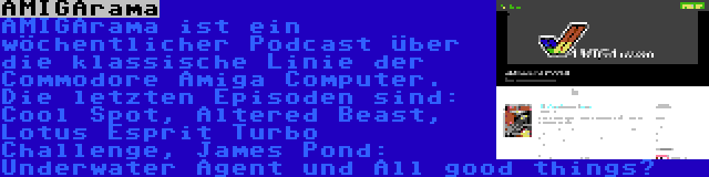 AMIGArama | AMIGArama ist ein wöchentlicher Podcast über die klassische Linie der Commodore Amiga Computer. Die letzten Episoden sind: Cool Spot, Altered Beast, Lotus Esprit Turbo Challenge, James Pond: Underwater Agent und All good things…