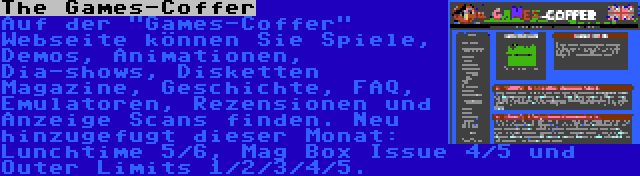 The Games-Coffer | Auf der Games-Coffer Webseite können Sie Spiele, Demos, Animationen, Dia-shows, Disketten Magazine, Geschichte, FAQ, Emulatoren, Rezensionen und Anzeige Scans finden. Neu hinzugefugt dieser Monat: Lunchtime 5/6, Mag Box Issue 4/5 und Outer Limits 1/2/3/4/5.