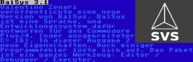 BalSys 3.1 | Valentino Zenari veröffentlichte eine neue Version von BalSys. BalSys ist eine Sprache, und Entwicklungssystem dafür entworfen für den Commodore Plus/4. (oder ausgebreiteter C= 16). In dieser Ausgabe 2 neue Eigenschaften. Auch einiger Programmfehler löste sich auf. Das Paket ist ein ganzes Werkzeug: Editor / Debugger / Executer.