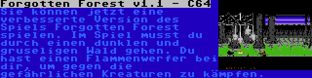 Forgotten Forest v1.1 - C64 | Sie können jetzt eine verbesserte Version des Spiels Forgotten Forest spielen. Im Spiel musst du durch einen dunklen und gruseligen Wald gehen. Du hast einen Flammenwerfer bei dir, um gegen die gefährlichen Kreaturen zu kämpfen.