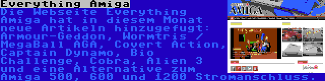 Everything Amiga | Die Webseite Everything Amiga hat in diesem Monat neue Artikeln hinzugefugt: Armour-Geddon, Wormtris / MegaBall AGA, Covert Action, Captain Dynamo, Bio Challenge, Cobra, Alien 3 und eine Alternative zum Amiga 500, 600 und 1200 Stromanschluss.