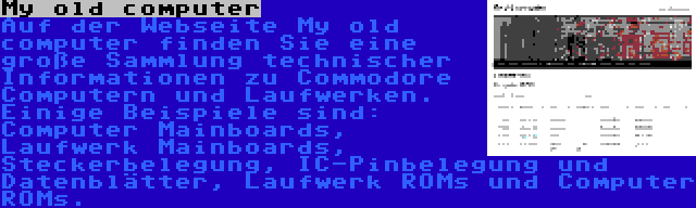 My old computer | Auf der Webseite My old computer finden Sie eine große Sammlung technischer Informationen zu Commodore Computern und Laufwerken. Einige Beispiele sind: Computer Mainboards, Laufwerk Mainboards, Steckerbelegung, IC-Pinbelegung und Datenblätter, Laufwerk ROMs und Computer ROMs.