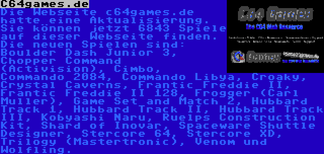 C64games.de | Die Webseite c64games.de hatte eine Aktualisierung. Sie können jetzt 6843 Spiele auf dieser Webseite finden. Die neuen Spielen sind: Boulder Dash Junior 3, Chopper Command (Activision), Cimbo, Commando 2084, Commando Libya, Croaky, Crystal Caverns, Frantic Freddie II, Frantic Freddie II 128, Frogger (Carl Muller), Game Set and Match 2, Hubbard Track 1, Hubbard Track II, Hubbard Track III, Kobyashi Naru, Ruelps Construction Kit, Shard of Inovar, Spaceware Shuttle Designer, Stercore 64, Stercore XD, Trilogy (Mastertronic), Venom und Wolfling.