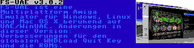 FS-UAE v3.0.2 | FS-UAE ist eine Multiplattform Amiga Emulator für Windows, Linux und Mac OS X beruhend auf UAE/WinUAE. Änderungen in dieser Version: Verbesserungen für den globalen WHDLoad Quit Key und die ROMs.