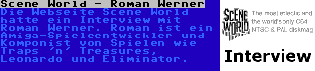 Scene World - Roman Werner | Die Webseite Scene World hatte ein Interview mit Roman Werner. Roman ist ein Amiga-Spieleentwickler und Komponist von Spielen wie Traps 'n' Treasures, Leonardo und Eliminator.