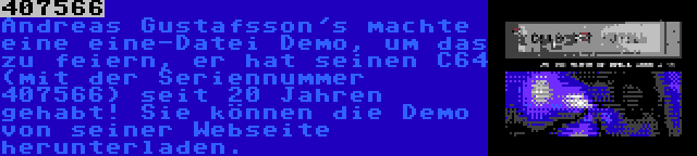 407566 | Andreas Gustafsson's machte eine eine-Datei Demo, um das zu feiern, er hat seinen C64 (mit der Seriennummer 407566) seit 20 Jahren gehabt! Sie können die Demo von seiner Webseite herunterladen.