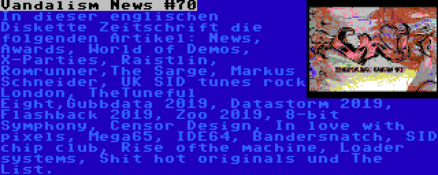 Vandalism News #70 | In dieser englischen Diskette Zeitschrift die folgenden Artikel: News, Awards, World of Demos, X-Parties, Raistlin, Romrunner,The Sarge, Markus Schneider, UK SID tunes rock London, TheTuneful Eight,Gubbdata 2019, Datastorm 2019, Flashback 2019, Zoo 2019, 8-bit Symphony, Censor Design, In love with pixels, Mega65, IDE64, Bandersnatch, SID chip club, Rise ofthe machine, Loader systems, Shit hot originals und The List.