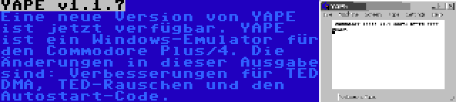 YAPE v1.1.7 | Eine neue Version von YAPE ist jetzt verfügbar. YAPE ist ein Windows-Emulator für den Commodore Plus/4. Die Änderungen in dieser Ausgabe sind: Verbesserungen für TED DMA, TED-Rauschen und den Autostart-Code.