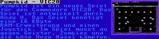 Pumpkid - VIC20 | Pumpkid ist ein neues Spiel für den Commodore VIC20. Das Spiel ist entwickelt durch Andy H. Das Spiel benötigt eine 16 KByte RAM-Erweiterung und einen Joystick. Im Spiel musst du gegen Geister, Zombies und die böse Hexe Hazel kämpfen.