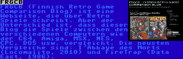 FRGCB | FRGCB (Finnish Retro Game Comparison Blog) ist eine Webseite, die über Retro Spiele schreibt. Aber der Unterschied ist, dass dieser Blog die Spiele zwischen den verschiedenen Computern wie der C64, Amiga, MSX, NES, CPC, DOS usw. vergleicht. Die neusten Vergleiche sind: l'Abbaye des Morts (Locomalito, 2010) und FireTrap (Data East, 1986).
