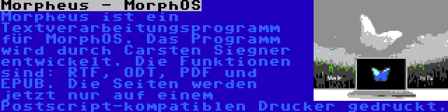 Morpheus - MorphOS | Morpheus ist ein Textverarbeitungsprogramm für MorphOS. Das Programm wird durch Carsten Siegner entwickelt. Die Funktionen sind: RTF, ODT, PDF und EPUB. Die Seiten werden jetzt nur auf einem Postscript-kompatiblen Drucker gedruckt.