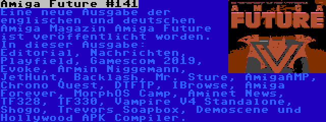 Amiga Future #141 | Eine neue Ausgabe der englischen und deutschen Amiga Magazin Amiga Future ist veröffentlicht worden. In dieser Ausgabe: Editorial, Nachrichten, Playfield, Gamescom 2019, Evoke, Armin Niggemann, JetHunt, Backlash, Mr. Sture, AmigaAMP, Chrono Quest, DTFTP, IBrowse, Amiga Forever, MorphOS Camp, Aminet News, TF328, TF330, Vampire V4 Standalone, Shogo, Trevors Soapbox, Demoscene und Hollywood APK Compiler.