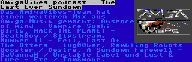 AmigaVibes podcast - The Last Ever Sundown | Das AmigaVibes-Team hat einen weiteren Mix aus Amiga-Musik gemacht: Absence of mind - Vampire Sushi Girls, HACK THE PLANET - DeathBoy / Slipstream, Number 11 - Fell, Last Of The Otters - lug00ber, Rambling Robots - Booster / Desire, A Sundown Farewell - SaVannaH / Unstable Label und Lust & Lure - Ete / TomSmoke.