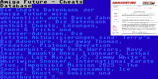 Amiga Future - Cheats Database | Die Cheats Datenbank der Amiga Future wird wöchentlich durch David Jahn aktualisiert. Die Datenbank enthält Cheats, Lösungen, Tipps & Tricks und Freezer-Adressen. Die letzten Aktualisierungen sind: Terry's Big Adventure, Tearaway Thomas, Predator, Platoon, Operation Thunderbolt, New York Warriors, Navy Seals, Naughty Ones, Lionheart, Lethal Weapon, Last Ninja 1/2, Jimmy White's Whirlwind Snooker, International Karate Plus, Impossible Mission 2025 - The Special Edition, Impossamole, Ice Runner, Ghost 'n Goblins und Ghostbusters 2.