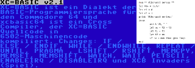 XC=BASIC v2.1 | XC=BASIC ist ein Dialekt der BASIC-Programmiersprache für den Commodore 64 und xcbasic64 ist ein Cross Compiler, der XC=BASIC Quellcode in 6502-Maschinencode kompiliert. Changes: IF / ELSE / ENDIF, WHILE / ENDWHILE, REPEAT / UNTIL, PRAGMA , LSHIFT / RSHIFT, MEMCPY, MEMSET, MEMSHIFT, WATCH, WAIT, PETSCII, ENABLEIRQ / DISABLEIRQ und XCB Invaders (Spiel).