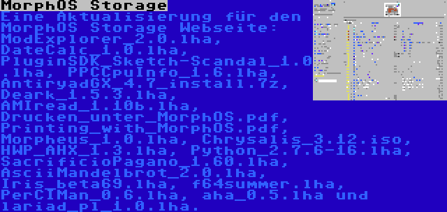 MorphOS Storage | Eine Aktualisierung für den MorphOS Storage Webseite: ModExplorer_2.0.lha, DateCalc_1.0.lha, PluginSDK_Sketch-Scandal_1.0.lha, PPCCpuInfo_1.6.lha, AntiryadGX_4.7_install.7z, Deark_1.5.3.lha, AMIread_1.10b.lha, Drucken_unter_MorphOS.pdf, Printing_with_MorphOS.pdf, Morpheus_1.0.lha, Chrysalis_3.12.iso, HWP_AHX_1.3.lha, Python_2.7.6-16.lha, SacrificioPagano_1.60.lha, AsciiMandelbrot_2.0.lha, Iris_beta69.lha, f64summer.lha, PerCIMan_0.6.lha, aha_0.5.lha und lariad_pl_1.0.lha.