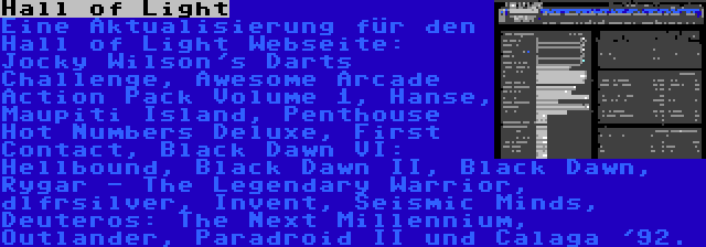 Hall of Light | Eine Aktualisierung für den Hall of Light Webseite: Jocky Wilson's Darts Challenge, Awesome Arcade Action Pack Volume 1, Hanse, Maupiti Island, Penthouse Hot Numbers Deluxe, First Contact, Black Dawn VI: Hellbound, Black Dawn II, Black Dawn, Rygar - The Legendary Warrior, dlfrsilver, Invent, Seismic Minds, Deuteros: The Next Millennium, Outlander, Paradroid II und Calaga '92.
