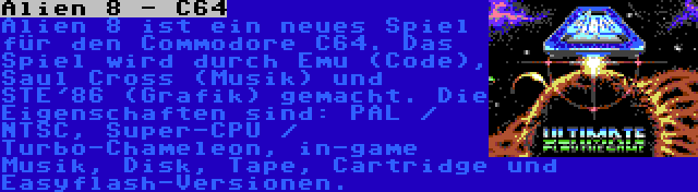 Alien 8 - C64 | Alien 8 ist ein neues Spiel für den Commodore C64. Das Spiel wird durch Emu (Code), Saul Cross (Musik) und STE'86 (Grafik) gemacht. Die Eigenschaften sind: PAL / NTSC, Super-CPU / Turbo-Chameleon, in-game Musik, Disk, Tape, Cartridge und Easyflash-Versionen.