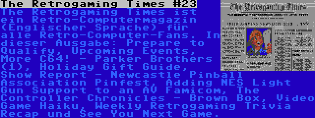 The Retrogaming Times #23 | The Retrogaming Times ist ein Retro-Computermagazin (Englischer Sprache) für alle Retro-Computer-Fans. In dieser Ausgabe: Prepare to Qualify, Upcoming Events, More C64! - Parker Brothers (1), Holiday Gift Guide, Show Report - Newcastle Pinball Association Pinfest, Adding NES Light Gun Support to an AV Famicom, The Controller Chronicles - Brown Box, Video Game Haiku, Weekly Retrogaming Trivia Recap und See You Next Game.