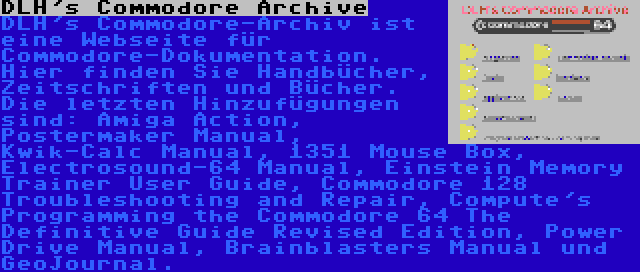 DLH's Commodore Archive | DLH's Commodore-Archiv ist eine Webseite für Commodore-Dokumentation. Hier finden Sie Handbücher, Zeitschriften und Bücher. Die letzten Hinzufügungen sind: Amiga Action, Postermaker Manual, Kwik-Calc Manual, 1351 Mouse Box, Electrosound-64 Manual, Einstein Memory Trainer User Guide, Commodore 128 Troubleshooting and Repair, Compute's Programming the Commodore 64 The Definitive Guide Revised Edition, Power Drive Manual, Brainblasters Manual und GeoJournal.