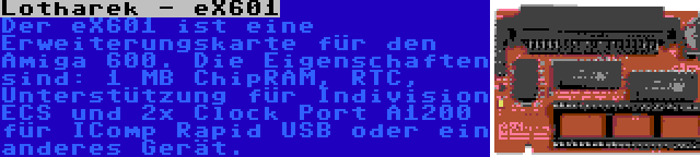 Lotharek - eX601 | Der eX601 ist eine Erweiterungskarte für den Amiga 600. Die Eigenschaften sind: 1 MB ChipRAM, RTC, Unterstützung für Indivision ECS und 2x Clock Port A1200 für IComp Rapid USB oder ein anderes Gerät.