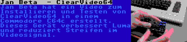 Jan Beta  - ClearVideo64 | Jan Beta hat ein Video zum Installieren und Testen von ClearVideo64 in einem Commodore C64c erstellt. Dieses Gerät verbessert Luma und reduziert Streifen im Videosignal.