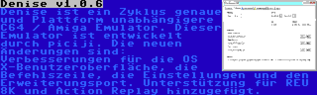 Denise v1.0.6 | Denise ist ein Zyklus genaue und Plattform unabhängigere C64 / Amiga Emulator. Dieser Emulator ist entwickelt durch piciji. Die neuen Änderungen sind: Verbesserungen für die OS X-Benutzeroberfläche, die Befehlszeile, die Einstellungen und den Erweiterungsport. Unterstützung für REU 8K und Action Replay hinzugefügt.