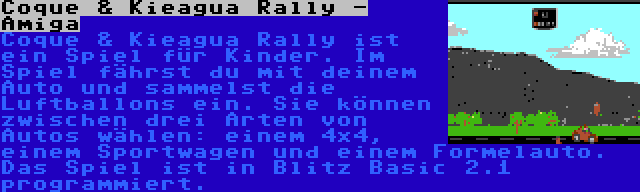 Coque & Kieagua Rally - Amiga | Coque & Kieagua Rally ist ein Spiel für Kinder. Im Spiel fährst du mit deinem Auto und sammelst die Luftballons ein. Sie können zwischen drei Arten von Autos wählen: einem 4x4, einem Sportwagen und einem Formelauto. Das Spiel ist in Blitz Basic 2.1 programmiert.