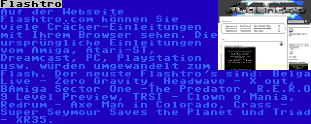 Flashtro | Auf der Webseite Flashtro.com können Sie viele Cräcker-Einleitungen mit Ihrem Browser sehen. Die ursprüngliche Einleitungen vom Amiga, Atari-ST, Dreamcast, PC, Playstation usw. würden umgewandelt zum Flash. Der neuste Flashtro's sind: Belga Live - Zero Gravity, Headwave - X out, BAmiga Sector One -The Predator, R.E.R.O 9 Level Preview, TRSI - Clown o Mania, Redrum - Axe Man in Colorado, Crass - Super Seymour Saves the Planet und Triad - XR35.