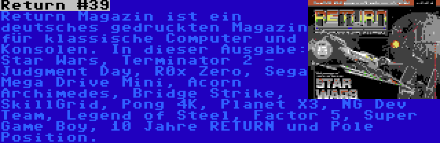 Return #39 | Return Magazin ist ein deutsches gedruckten Magazin für klassische Computer und Konsolen. In dieser Ausgabe: Star Wars, Terminator 2 - Judgment Day, R0x Zero, Sega Mega Drive Mini, Acorn Archimedes, Bridge Strike, SkillGrid, Pong 4K, Planet X3, NG Dev Team, Legend of Steel, Factor 5, Super Game Boy, 10 Jahre RETURN und Pole Position.