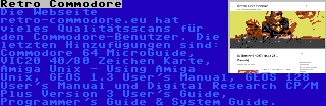 Retro Commodore | Die Webseite retro-commodore.eu hat vieles Qualitätsscans für den Commodore-Benutzer. Die letzten Hinzufügungen sind: Commodore 64 MicroGuide, VIC20 40/80 Zeichen Karte, Amiga Unix - Using Amiga Unix, GEOS 1.3 User's Manual, GEOS 128 User's Manual und Digital Research CP/M Plus Version 3 User's Guide, Programmer's Guide & System Guide.