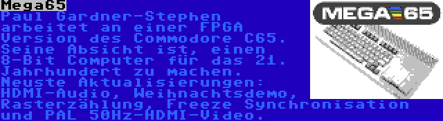 Mega65 | Paul Gardner-Stephen arbeitet an einer FPGA Version des Commodore C65. Seine Absicht ist, einen 8-Bit Computer für das 21. Jahrhundert zu machen. Neuste Aktualisierungen: HDMI-Audio, Weihnachtsdemo, Rasterzählung, Freeze Synchronisation und PAL 50Hz-HDMI-Video.