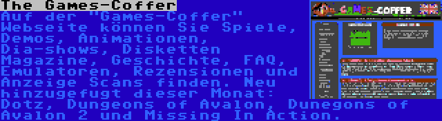 The Games-Coffer | Auf der Games-Coffer Webseite können Sie Spiele, Demos, Animationen, Dia-shows, Disketten Magazine, Geschichte, FAQ, Emulatoren, Rezensionen und Anzeige Scans finden. Neu hinzugefugt dieser Monat: Dotz, Dungeons of Avalon, Dunegons of Avalon 2 und Missing In Action.