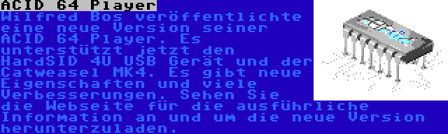 ACID 64 Player | Wilfred Bos veröffentlichte eine neue Version seiner ACID 64 Player. Es unterstützt jetzt den HardSID 4U USB Gerät und der Catweasel MK4. Es gibt neue Eigenschaften und viele Verbesserungen. Sehen Sie die Webseite für die ausführliche Information an und um die neue Version herunterzuladen.