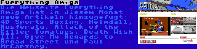 Everything Amiga | Die Webseite Everything Amiga hat in diesem Monat neue Artikeln hinzugefugt: 4D Sports Boxing, Heimdall, Nosferatu, Attack of the Killer Tomatoes, Death Wish III, Give My Regards to Broad Street und Paul McCartney.