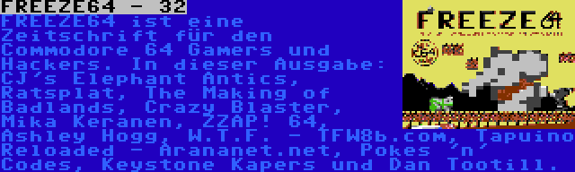 FREEZE64 - 32 | FREEZE64 ist eine Zeitschrift für den Commodore 64 Gamers und Hackers. In dieser Ausgabe: CJ's Elephant Antics, Ratsplat, The Making of Badlands, Crazy Blaster, Mika Keranen, ZZAP! 64, Ashley Hogg, W.T.F. - TFW8b.com, Tapuino Reloaded - Arananet.net, Pokes 'n' Codes, Keystone Kapers und Dan Tootill.