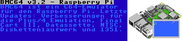 BMC64 v3.2 - Raspberry Pi | BMC64 ist ein C64-Emulator für den Raspberry Pi. Letzte Updates: Verbesserungen für die Plus/4 Emulation, Final Cart III, Datassette, NTSC, Diskettenlaufwerk und 1351.