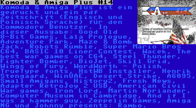 Komoda & Amiga Plus #14 | Komoda & Amiga Plus ist ein gedruckt und ein pdf Zeitschrift (Englisch und Polnisch Sprache) für den Commodore Benutzer. In dieser Ausgabe: Good Old 8-Bit Games, Lala Prologue, Adventure Park, Maze & Bomb Jack, Robots Rumble, Super Mario Bros C64, BASIC 10 Liner Contest, Wacek, The best war games on C64, Steel Thunder, Fighter Bomber, BioJet, Skill Grid, Wings of Fury, WordWorth - Polish TrueType fonts, HstWB Installer, Henrik Stengaard, WinUAE, Desert Strike, A6095, Small Amigans, History2, Fresh News, Adapter RetroJoy 2 USB, American Civil War games, Iron Lord, Martin Noriander, Computer Museum in Cambridge, And if I was a hammer guy, Zeppelin Games, Amiga NG und Johnny presents: Rambo.