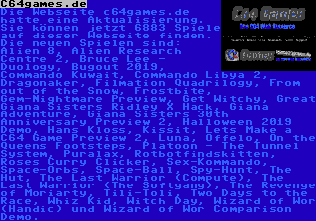 C64games.de | Die Webseite c64games.de hatte eine Aktualisierung. Sie können jetzt 6883 Spiele auf dieser Webseite finden. Die neuen Spielen sind: Alien 8, Alien Research Centre 2, Bruce Lee - Duology, Bugout 2019, Commando Kuwait, Commando Libya 2, Dragonaker, Filmation Quadrilogy, From out of the Snow, Frostbite, Gem-Nightmare Preview, Get Witchy, Great Giana Sisters Ridley X Hack, Giana Adventure, Giana Sisters 30th Anniversary Preview 2, Halloween 2019 Demo, Hans Kloss, Kissit, Lets Make a C64 Game Preview 2, Luna, Offelo, On the Queens Footsteps, Platoon - The Tunnel System, Puralax, Rotbotfindskitten, Roses Curry Clicker, Sex-Kommando, Space-Orbs, Space-Ball, Spy-Hunt, The Hut, The Last Warrior (Compute), The Last Warrior (The Softgang), The Revenge of Moriarty, Tili-Toli, Two Days to the Race, Whiz Kid, Witch Day, Wizard of Wor (Handic) und Wizard of Wor Comparison Demo.